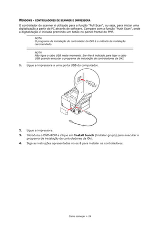 Como começar > 24
WINDOWS - CONTROLADORES DE SCANNER E IMPRESSORA
O controlador do scanner é utilizado para a função "Pull Scan", ou seja, para iniciar uma
digitalização a partir do PC através de software. Compare com a função "Push Scan", onde
a digitalização é iniciada premindo um botão no painel frontal do PMF.
1. Ligue a impressora a uma porta USB do computador.
2. Ligue a impressora.
3. Introduza o DVD-ROM e clique em Install bunch (Instalar grupo) para executar o
programa de instalação de controladores da Oki.
4. Siga as instruções apresentadas no ecrã para instalar os controladores.
NOTA
O programa de instalação do controlador da OKI é o método de instalação
recomendado.
NOTA
Não ligue o cabo USB neste momento. Ser-lhe-á indicado para ligar o cabo
USB quando executar o programa de instalação de controladores da OKI.
 