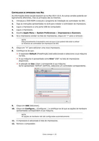 Como começar > 25
CONTROLADOR DE IMPRESSORA PARA MAC
As informações desta secção baseiam-se no Mac OS X 10.9. As outras versões poderão ser
ligeiramente diferentes, mas os princípios são os mesmos.
1. Introduza o DVD-ROM e execute o programa de instalação do controlador da OKI.
2. Siga as instruções apresentadas no ecrã para instalar o controlador da impressora.
3. Ligue a impressora a uma porta USB do computador.
4. Ligue a impressora.
5. Escolha Apple Menu > System Preferences > Impressoras e Scanners.
6. Se a impressora constar na lista de impressoras, clique em "-" para a remover.
7. Clique em "+" para adicionar uma nova impressora.
8. Certifique-se de que:
> O separador Default (Predefinição) está seleccionado e seleccione a sua máquina
na lista.
> A sua máquina é apresentada como Kind "USB" na lista de impressoras
disponíveis.
> A selecção de Use: (Usar:) corresponde à sua máquina.
Se for apresentado "AirPrint" (AirPrint), seleccione um controlador correspondente.
9. Clique em Add (Adicionar).
10. Clique em Configure... (Configurar...) e certifique-se de que as opções de hardware
apresentadas correspondem à sua máquina.
11. A impressora é adicionada à lista de impressoras.
12. Reinicie o computador.
NOTA
Este procedimento é necessário uma vez que o Lion poderá não estar a utilizar
os ficheiros do controlador de impressora da OKI.
NOTA
As opções de hardware não são configuradas automaticamente.
 