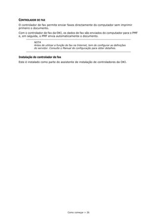 Como começar > 26
CONTROLADOR DE FAX
O controlador de fax permite enviar faxes directamente do computador sem imprimir
primeiro o documento.
Com o controlador de fax da OKI, os dados de fax são enviados do computador para o PMF
e, em seguida, o PMF envia automaticamente o documento.
Instalação do controlador de fax
Este é instalado como parte do assistente de instalação de controladores da OKI.
NOTA
Antes de utilizar a função de fax na Internet, tem de configurar as definições
do servidor. Consulte o Manual de configuração para obter detalhes.
 