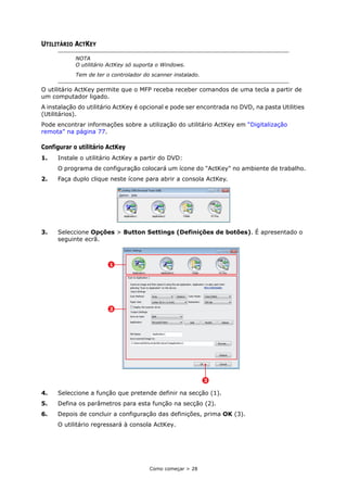 Como começar > 28
UTILITÁRIO ACTKEY
O utilitário ActKey permite que o MFP receba receber comandos de uma tecla a partir de
um computador ligado.
A instalação do utilitário ActKey é opcional e pode ser encontrada no DVD, na pasta Utilities
(Utilitários).
Pode encontrar informações sobre a utilização do utilitário ActKey em “Digitalização
remota” na página 77.
Configurar o utilitário ActKey
1. Instale o utilitário ActKey a partir do DVD:
O programa de configuração colocará um ícone do "ActKey" no ambiente de trabalho.
2. Faça duplo clique neste ícone para abrir a consola ActKey.
3. Seleccione Opções > Button Settings (Definições de botões). É apresentado o
seguinte ecrã.
4. Seleccione a função que pretende definir na secção (1).
5. Defina os parâmetros para esta função na secção (2).
6. Depois de concluir a configuração das definições, prima OK (3).
O utilitário regressará à consola ActKey.
NOTA
O utilitário ActKey só suporta o Windows.
Tem de ter o controlador do scanner instalado.
3
2
1
 
