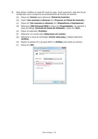 Como começar > 29
7. Para utilizar o ActKey no modo PC Local (ou seja, "push scanning"), este tem de ser
configurado como o programa de processamento de eventos do scanner:
(a) Clique em [Iniciar] para selecionar [Painel de Controlo].
(b) Inserir [Ver scanners e câmaras] em [Procurar no Painel de Controlo].
(c) Clique em [Ver scanners e câmaras] em [Dispositivos e Impressoras].
(d) Selecionar [OKI Universal WIA] e clique em [Propriedades]. Se aparecer a
caixa de diálogo [Controlo de Conta de Utilizador], clique em [Sim].
(e) Clique no separador [Eventos].
(f) Selecionar um evento para [Seleccione um evento].
(g) Selecionar a caixa de verificação [Iniciar este prog.] e depois selecionar
[ActKey].
(h) Repetir os passos (f) e (g) para definir a [ActKey] para todos os eventos.
(i) Clique em [OK].
 