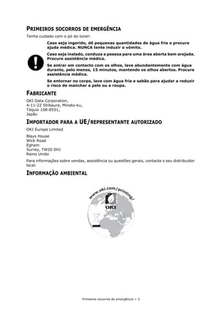 Primeiros socorros de emergência > 3
PRIMEIROS SOCORROS DE EMERGÊNCIA
Tenha cuidado com o pó do toner:
Caso seja ingerido, dê pequenas quantidades de água fria e procure
ajuda médica. NUNCA tente induzir o vómito.
Caso seja inalado, conduza a pessoa para uma área aberta bem arejada.
Procure assistência médica.
Se entrar em contacto com os olhos, lave abundantemente com água
durante, pelo menos, 15 minutos, mantendo os olhos abertos. Procure
assistência médica.
Se entornar no corpo, lave com água fria e sabão para ajudar a reduzir
o risco de manchar a pele ou a roupa.
FABRICANTE
OKI Data Corporation,
4-11-22 Shibaura, Minato-ku,
Tóquio 108-8551,
Japão
IMPORTADOR PARA A UE/REPRESENTANTE AUTORIZADO
OKI Europe Limited
Blays House
Wick Road
Egham
Surrey, TW20 0HJ
Reino Unido
Para informações sobre vendas, assistência ou questões gerais, contacte o seu distribuidor
local.
INFORMAÇÃO AMBIENTAL
w
w
w
.oki.com/printin
g
/
 