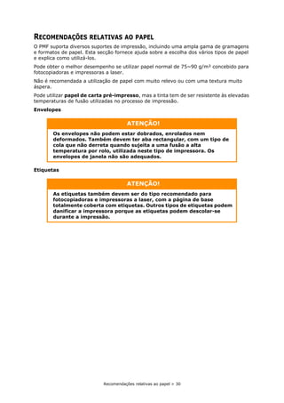 Recomendações relativas ao papel > 30
RECOMENDAÇÕES RELATIVAS AO PAPEL
O PMF suporta diversos suportes de impressão, incluindo uma ampla gama de gramagens
e formatos de papel. Esta secção fornece ajuda sobre a escolha dos vários tipos de papel
e explica como utilizá-los.
Pode obter o melhor desempenho se utilizar papel normal de 75~90 g/m² concebido para
fotocopiadoras e impressoras a laser.
Não é recomendada a utilização de papel com muito relevo ou com uma textura muito
áspera.
Pode utilizar papel de carta pré-impresso, mas a tinta tem de ser resistente às elevadas
temperaturas de fusão utilizadas no processo de impressão.
Envelopes
Etiquetas
ATENÇÃO!
Os envelopes não podem estar dobrados, enrolados nem
deformados. Também devem ter aba rectangular, com um tipo de
cola que não derreta quando sujeita a uma fusão a alta
temperatura por rolo, utilizada neste tipo de impressora. Os
envelopes de janela não são adequados.
ATENÇÃO!
As etiquetas também devem ser do tipo recomendado para
fotocopiadoras e impressoras a laser, com a página de base
totalmente coberta com etiquetas. Outros tipos de etiquetas podem
danificar a impressora porque as etiquetas podem descolar-se
durante a impressão.
 