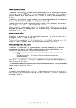 Recomendações relativas ao papel > 32
TABULEIRO MULTIUSOS
O tabuleiro multiusos pode suportar os mesmos tamanhos que os tabuleiros tipo cassete,
mas com gramagens até 220 g/m². Para um tipo de papel muito pesado, utilize o tabuleiro
de saída traseiro. Deste modo, garante que o caminho do papel na impressora é quase a
direito.
O tabuleiro multiusos pode alimentar papéis com uma largura de 64 mm a 216 mm e um
comprimento de 127,0 mm a 1321 mm (impressão de faixas).
Para comprimentos de papel excedendo 356 mm (Legal 14 pol.) utilize um tipo de papel
entre 90 g/m² e 128 g/m² e o tabuleiro de saída traseiro.
Utilize o tabuleiro multiusos para imprimir em envelopes. Pode colocar um máximo de 10
envelopes de uma só vez, desde que não seja ultrapassada uma profundidade máxima de
empilhamento de 10 mm.
TABULEIRO DE SAÍDA
O tabuleiro de saída no topo da impressora pode segurar até 150 folhas de papel padrão
de 80 g/m² e tipos de papel até 176 g/m².
As páginas impressas pela ordem de leitura (página 1 primeiro) são ordenadas por ordem
de leitura (última página em cima, com a face impressa voltada para baixo).
TABULEIRO DE SAÍDA TRASEIRO
O tabuleiro de saída traseiro da impressora deve ser aberto e a extensão do tabuleiro
puxada para fora quando necessária para uso. Nesta condição, o papel sai por este
caminho, independentemente das definições do controlador.
O tabuleiro de saída traseiro pode segurar até 100 folhas de papel padrão de 80 g/m² e
tipos de papel até 220 g/m².
Utilize sempre este tabuleiro de saída traseiro e o alimentador multiusos para tipos de papel
com gramagem superior a 176 g/m².
DUPLEX
Impressões automáticas frente e verso com a mesma gama de tamanhos de papel que o
tabuleiro 2 (ou seja, todos os tamanhos de cassete, excepto A6), utilizando tipos de papel
desde 64 - 176 g/m².
NOTA
Não é possível utilizar o tabuleiro de saída traseiro para cima durante a
impressão duplex.
 