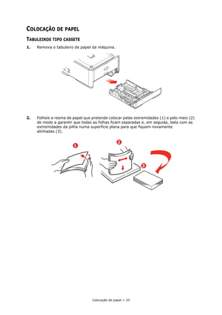 Colocação de papel > 33
COLOCAÇÃO DE PAPEL
TABULEIROS TIPO CASSETE
1. Remova o tabuleiro de papel da máquina.
2. Folheie a resma de papel que pretende colocar pelas extremidades (1) e pelo meio (2)
de modo a garantir que todas as folhas ficam separadas e, em seguida, bata com as
extremidades da pilha numa superfície plana para que fiquem novamente
alinhadas (3).
1
2
3
 