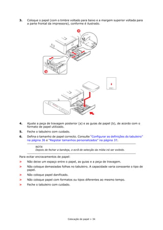 Colocação de papel > 34
3. Coloque o papel (com o timbre voltado para baixo e a margem superior voltada para
a parte frontal da impressora), conforme é ilustrado.
4. Ajuste a peça de travagem posterior (a) e as guias de papel (b), de acordo com o
formato de papel utilizado.
5. Feche o tabuleiro com cuidado.
6. Defina o tamanho de papel correcto. Consulte “Configurar as definições do tabuleiro”
na página 36 e “Registar tamanhos personalizados” na página 37.
Para evitar encravamentos de papel:
> Não deixe um espaço entre o papel, as guias e a peça de travagem.
> Não coloque demasiadas folhas no tabuleiro. A capacidade varia consoante o tipo de
papel.
> Não coloque papel danificado.
> Não coloque papel com formatos ou tipos diferentes ao mesmo tempo.
> Feche o tabuleiro com cuidado.
NOTA
Depois de fechar a bandeja, o ecrã de selecção da mídia irá ser exibido.
a
b
 