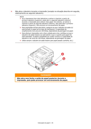 Colocação de papel > 35
> Não abra o tabuleiro durante a impressão (excepto na situação descrita em seguida,
relativamente ao segundo tabuleiro).
NOTA
> Se a impressora tiver dois tabuleiros e estiver a imprimir a partir do
primeiro tabuleiro (superior), pode abrir o segundo tabuleiro (inferior)
durante a impressão para colocar mais papel. No entanto, se estiver a
imprimir a partir do segundo tabuleiro (inferior), não pode abrir o primeiro
tabuleiro (superior). Isto provoca um encravamento de papel.
> Para impressões de face para baixo, assegure-se que o tabuleiro de saída (a)
está fechado (o papel sai do topo da impressora). A capacidade de
empilhamento é de cerca de 150 folhas, dependendo da gramagem do papel.
> Para efectuar impressões com a face voltada para cima, certifique-se que o
tabuleiro de saída traseiro (a) está aberto e que o suporte para papel (b)
está estendido. O papel é empilhado por ordem inversa e a capacidade do
tabuleiro é de cerca de 100 folhas, dependendo da gramagem do papel.
> Utilize sempre o tabuleiro de saída traseiro para papel pesado (cartolina, etc.).
CUIDADO!
Não abra nem feche a saída de papel posterior durante a
impressão, pois pode provocar um encravamento de papel.
b
a
 