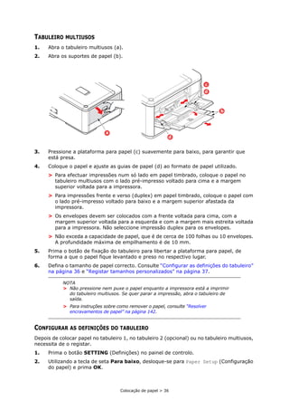 Colocação de papel > 36
TABULEIRO MULTIUSOS
1. Abra o tabuleiro multiusos (a).
2. Abra os suportes de papel (b).
3. Pressione a plataforma para papel (c) suavemente para baixo, para garantir que
está presa.
4. Coloque o papel e ajuste as guias de papel (d) ao formato de papel utilizado.
> Para efectuar impressões num só lado em papel timbrado, coloque o papel no
tabuleiro multiusos com o lado pré-impresso voltado para cima e a margem
superior voltada para a impressora.
> Para impressões frente e verso (duplex) em papel timbrado, coloque o papel com
o lado pré-impresso voltado para baixo e a margem superior afastada da
impressora.
> Os envelopes devem ser colocados com a frente voltada para cima, com a
margem superior voltada para a esquerda e com a margem mais estreita voltada
para a impressora. Não seleccione impressão duplex para os envelopes.
> Não exceda a capacidade de papel, que é de cerca de 100 folhas ou 10 envelopes.
A profundidade máxima de empilhamento é de 10 mm.
5. Prima o botão de fixação do tabuleiro para libertar a plataforma para papel, de
forma a que o papel fique levantado e preso no respectivo lugar.
6. Defina o tamanho de papel correcto. Consulte “Configurar as definições do tabuleiro”
na página 36 e “Registar tamanhos personalizados” na página 37.
CONFIGURAR AS DEFINIÇÕES DO TABULEIRO
Depois de colocar papel no tabuleiro 1, no tabuleiro 2 (opcional) ou no tabuleiro multiusos,
necessita de o registar.
1. Prima o botão SETTING (Definições) no painel de controlo.
2. Utilizando a tecla de seta Para baixo, desloque-se para Paper Setup (Configuração
do papel) e prima OK.
NOTA
> Não pressione nem puxe o papel enquanto a impressora está a imprimir
do tabuleiro multiusos. Se quer parar a impressão, abra o tabuleiro de
saída.
> Para instruções sobre como remover o papel, consulte “Resolver
encravamentos de papel” na página 142.
b
d
d
c
a
 