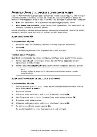 Autenticação de utilizadores e controlo de acesso > 38
AUTENTICAÇÃO DE UTILIZADORES E CONTROLO DE ACESSO
Se o seu Administrador tiver activado o controlo de acesso na sua máquina, esta irá iniciar
automaticamente no modo de controlo de acesso. Só conseguirá utilizá-la depois de
introduzir informações de início de sessão válidas. Se a definição de controlo de acesso for:
> PIN; terá de fornecer um PIN (número de identificação pessoal) válido.
> User name and password (Nome de utilizador e password); terá de fornecer um
nome de utilizador e password válidos.
Depois de utilizá-la, deverá terminar sessão, deixando-a no modo de controlo de acesso,
não sendo possível a sua utilização por utilizadores não autorizados.
AUTENTICAÇÃO POR PIN
INICIAR SESSÃO NA MÁQUINA
1. Introduza o seu PIN utilizando o teclado existente no painel de controlo.
2. Prima OK.
Se a autenticação tiver êxito, é apresentado o ecrã principal.
TERMINAR SESSÃO NA MÁQUINA
Quando já não necessitar de utilizar a máquina, certifique-se de que termina a sessão.
1. Prima o botão BACK (Anterior) ou a tecla de seta Para a esquerda até ser
apresentado o ecrã principal.
2. Prima o botão RESET/LOGOUT (Reiniciar/Terminar sessão) no painel de controlo.
AUTENTICAÇÃO POR NOME DE UTILIZADOR E PASSWORD
INICIAR SESSÃO NA MÁQUINA
1. Certifique-se de que User Name (Nome de utilizador) está seleccionado e prima a
tecla de seta Para a direita.
2. Introduza o nome.
3. Utilizando as teclas de seta, realce Done (Concluído) e prima OK.
4. Certifique-se de que Password (Password)está seleccionado e prima OK.
5. Introduza a sua palavra-passe.
6. Utilizando as teclas de seta, realce Done (Concluído) e prima OK.
7. No ecrã Login (Iniciar sessão), prima OK.
Se a autenticação tiver êxito, é apresentado o ecrã principal.
NOTA
Após um período de tempo fixo, a máquina termina automaticamente a sessão
dos utilizadores.
 