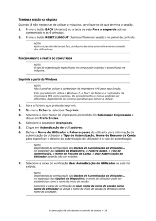 Autenticação de utilizadores e controlo de acesso > 39
TERMINAR SESSÃO NA MÁQUINA
Quando já não necessitar de utilizar a máquina, certifique-se de que termina a sessão.
1. Prima o botão BACK (Anterior) ou a tecla de seta Para a esquerda até ser
apresentado o ecrã principal.
2. Prima o botão RESET/LOGOUT (Reiniciar/Terminar sessão) no painel de controlo.
FUNCIONAMENTO A PARTIR DO COMPUTADOR
Imprimir a partir do Windows
1. Abra o ficheiro que pretende imprimir.
2. No menu Ficheiro, selecione Imprimir.
3. Selecione o controlador de impressora pretendido em Selecionar Impressora e
clique em Preferências.
4. Selecione o separador Avançadas.
5. Clique em Autenticação de utilizadores.
6. Defina o Nome de Utilizador e Palavra-passe do utilizador para informação da
autenticação do utilizador e Tipo de Autenticação, Nome do Resumo da Conta
para especificar o destino da autenticação do utilizador e o tipo de autenticação.
7. Selecione a caixa de verificação Usar Autenticação do Utilizador se esta for
exibida.
NOTA
Após um período de tempo fixo, a máquina termina automaticamente a sessão
dos utilizadores.
NOTA
O tipo de autenticação especificado no computador substitui o especificado na
máquina.
NOTA
Não é possível utilizar o controlador de impressora XPS para esta função.
Este procedimento utiliza o Windows 7, o Bloco de Notas e o controlador da
impressora PCL como exemplo. Os procedimentos e menus poderão ser
diferentes, dependendo do sistema operativo que estiver a utilizar.
NOTA
Dependendo da configuração das Opções de Autenticação do Utilizador...
no separador das Opções do Dispositivo, a Palavra-passe, o Tipo de
Autenticação, o Nome do Resumo da Conta, e Usar Autenticação do
Utilizador poderão não ser exibidos.
NOTA
Dependendo da configuração das Opções de Autenticação do Utilizador...
no separador das Opções do Dispositivo, o nome de utilizador pode ser
estabelecido como o nome de início de sessão.
Selecione a caixa de verificação de Usar nome de início de sessão como
nome de utilizador se utiliza o nome de início de sessão no Windows como
nome de utilizador.
 
