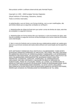 Informação ambiental > 4
Este produto contém o software desenvolvido pelo Heimdal Project.
Copyright (c) 1995 - 2008 Kungliga Tekniska Högskolan
(Royal Institute of Technology, Estocolmo, Suécia).
Todos os direitos reservados.
A redistribuição e uso em fonte e em formas binárias, com ou sem modificações, são
permitidos desde que as seguintes condições se verifiquem:
1. Redistribuições de código de fonte tem que conter o aviso de direitos de cópia, esta lista
de condições e a seguinte renúncia.
2. Redistribuições em forma binária têm que reproduzir o aviso de direitos de cópia, esta
lista de condições e a seguinte renúncia na documentação e/ou outros materiais fornecidos
coma distribuição.
3. Nem o nome do Instituto nem os nomes dos seus colaboradores podem ser usados para
aprovar ou promover produtos derivados deste software sem autorização escrita específica
prévia.
ESTE SOFTWARE É FORNECIDO PELO INSTITUTO E COLABORADORES "COMO ESTÁ"E
QUAISQUER GARANTIAS EXPRESSAS OU IMPLÍCITAS, INCLUINDO, MAS NÃO LIMITADAS
ÀS GARANTIAS IMPLÍCITAS DE COMERCIALIZAÇÃO E ADEQUAÇÃO A UM DETERMINADO
PROPÓSITO SÃO REJEITADAS. EM QUALQUER CIRCUNSTÂNCIA SERÁ O INSTITUTO E OS
SEUS COLABORADORES RESPONSÁVEIS POR QUAISQUER DANOS DIRECTOS,
INDIRECTOS, ACIDENTAIS, ESPECIAIS, EXEMPLARES, OU CONSEQUENCIAIS
(INCLUINDO, MAS NÃO LIMITADOS A, AQUISIÇÃO DE BENS OU SERVIÇOS DE
SUBSTITUIÇÃO; PERDA DE UTILIZAÇÃO, DADOS, OU LUCROS; OU INTERRUPÇÃO DE
NEGÓCIO) CONTUDO CAUSADOS E EM QUALQUER TEORIA DE RESPONSABILIDADE, QUER
EM CONTRATO, RESPONSABILIDADE RIGOROSA, OU ACTO ILÍCITO (INCLUINDO
NEGLIGÊNCIA OU OUTRA) RESULTANTE DE QUALQUER FORMA DE USO DESTE SOFTWARE,
MESMO QUE AVISADOS DA POSSIBILIDADE DA OCORRÊNCIA DE TAL DANO.
 