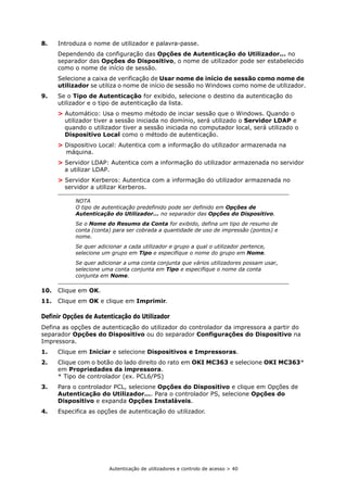Autenticação de utilizadores e controlo de acesso > 40
8. Introduza o nome de utilizador e palavra-passe.
Dependendo da configuração das Opções de Autenticação do Utilizador... no
separador das Opções do Dispositivo, o nome de utilizador pode ser estabelecido
como o nome de início de sessão.
Selecione a caixa de verificação de Usar nome de início de sessão como nome de
utilizador se utiliza o nome de início de sessão no Windows como nome de utilizador.
9. Se o Tipo de Autenticação for exibido, selecione o destino da autenticação do
utilizador e o tipo de autenticação da lista.
> Automático: Usa o mesmo método de inciar sessão que o Windows. Quando o
utilizador tiver a sessão iniciada no domínio, será utilizado o Servidor LDAP e
quando o utilizador tiver a sessão iniciada no computador local, será utilizado o
Dispositivo Local como o método de autenticação.
> Dispositivo Local: Autentica com a informação do utilizador armazenada na
máquina.
> Servidor LDAP: Autentica com a informação do utilizador armazenada no servidor
a utilizar LDAP.
> Servidor Kerberos: Autentica com a informação do utilizador armazenada no
servidor a utilizar Kerberos.
10. Clique em OK.
11. Clique em OK e clique em Imprimir.
Definir Opções de Autenticação do Utilizador
Defina as opções de autenticação do utilizador do controlador da impressora a partir do
separador Opções do Dispositivo ou do separador Configurações do Dispositivo na
Impressora.
1. Clique em Iniciar e selecione Dispositivos e Impressoras.
2. Clique com o botão do lado direito do rato em OKI MC363 e selecione OKI MC363*
em Propriedades da impressora.
* Tipo de controlador (ex. PCL6/PS)
3. Para o controlador PCL, selecione Opções do Dispositivo e clique em Opções de
Autenticação do Utilizador.... Para o controlador PS, selecione Opções do
Dispositivo e expanda Opções Instaláveis.
4. Especifica as opções de autenticação do utilizador.
NOTA
O tipo de autenticação predefinido pode ser definido em Opções de
Autenticação do Utilizador... no separador das Opções do Dispositivo.
Se o Nome do Resumo da Conta for exibido, defina um tipo de resumo de
conta (conta) para ser cobrada a quantidade de uso de impressão (pontos) e
nome.
Se quer adicionar a cada utilizador e grupo a qual o utilizador pertence,
selecione um grupo em Tipo e especifique o nome do grupo em Nome.
Se quer adicionar a uma conta conjunta que vários utilizadores possam usar,
selecione uma conta conjunta em Tipo e especifique o nome da conta
conjunta em Nome.
 