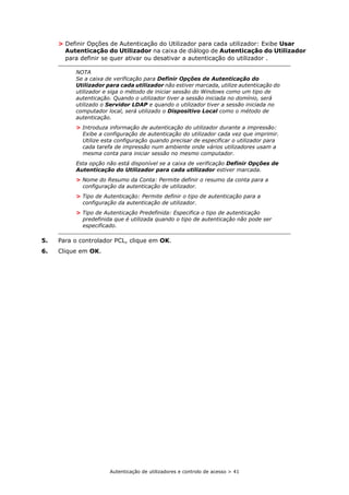 Autenticação de utilizadores e controlo de acesso > 41
> Definir Opções de Autenticação do Utilizador para cada utilizador: Exibe Usar
Autenticação do Utilizador na caixa de diálogo de Autenticação do Utilizador
para definir se quer ativar ou desativar a autenticação do utilizador .
5. Para o controlador PCL, clique em OK.
6. Clique em OK.
NOTA
Se a caixa de verificação para Definir Opções de Autenticação do
Utilizador para cada utilizador não estiver marcada, utilize autenticação do
utilizador e siga o método de iniciar sessão do Windows como um tipo de
autenticação. Quando o utilizador tiver a sessão iniciada no domínio, será
utilizado o Servidor LDAP e quando o utilizador tiver a sessão iniciada no
computador local, será utilizado o Dispositivo Local como o método de
autenticação.
> Introduza informação de autenticação do utilizador durante a impressão:
Exibe a configuração de autenticação do utilizador cada vez que imprimir.
Utilize esta configuração quando precisar de especificar o utilizador para
cada tarefa de impressão num ambiente onde vários utilizadores usam a
mesma conta para iniciar sessão no mesmo computador.
Esta opção não está disponível se a caixa de verificação Definir Opções de
Autenticação do Utilizador para cada utilizador estiver marcada.
> Nome do Resumo da Conta: Permite definir o resumo da conta para a
configuração da autenticação de utilizador.
> Tipo de Autenticação: Permite definir o tipo de autenticação para a
configuração da autenticação de utilizador.
> Tipo de Autenticação Predefinida: Especifica o tipo de autenticação
predefinida que é utilizada quando o tipo de autenticação não pode ser
especificado.
 