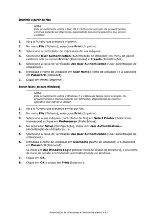 Autenticação de utilizadores e controlo de acesso > 42
Imprimir a partir do Mac
1. Abra o ficheiro que pretende imprimir.
2. No menu File (Ficheiro), seleccione Print (Imprimir).
3. Seleccione o controlador de impressora da sua máquina.
4. Seleccione User Authentication (Autenticação de Utilizador) no menu de painel
existente sob os menus Printer (Impressora) e Presets (Predefinições).
5. Seleccione a caixa de verificação Use User Authentication (Usar autenticação de
utilizadores).
6. Introduza o nome de utilizador em User Name (Nome de utilizador) e a password
em Password (Password).
7. Clique em Print (Imprimir).
Enviar faxes (só para Windows)
1. Abra o ficheiro que pretende enviar por fax.
2. No menu File (Ficheiro), seleccione Print (Imprimir).
3. Seleccione a sua máquina (controlador de fax) em Select Printer (Seleccionar
impressora) e clique em Preferences (Preferências).
4. No separador Setup (Configuração), clique em User Authentication...
(Autenticação de utilizadores...).
5. Seleccione a caixa de verificação Use User Authentication (Usar autenticação de
utilizadores).
6. Introduza o nome de utilizador em Username (Nome de utilizador) e a password
em Password (Password).
Se clicar em Use Windows Login (Utilizar início de sessão do Windows), o seu nome
de início de sessão é introduzido automaticamente no Windows.
7. Clique em OK.
8. Clique em OK e clique em Print (Imprimir).
NOTA
Este procedimento utiliza o Mac OS X 10.9 como exemplo. Os procedimentos
e menus poderão ser diferentes, dependendo do sistema operativo que estiver
a utilizar.
NOTA
Este procedimento utiliza o Windows 7 e o Bloco de Notas como exemplo. Os
procedimentos e menus poderão ser diferentes, dependendo do sistema
operativo que estiver a utilizar.
 