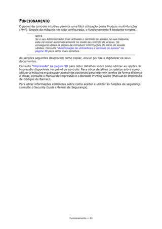Funcionamento > 43
FUNCIONAMENTO
O painel de controlo intuitivo permite uma fácil utilização deste Produto multi-funções
(PMF). Depois da máquina ter sido configurada, o funcionamento é bastante simples.
As secções seguintes descrevem como copiar, enviar por fax e digitalizar os seus
documentos.
Consulte “Impressão” na página 90 para obter detalhes sobre como utilizar as opções de
impressão disponíveis no painel de controlo. Para obter detalhes completos sobre como
utilizar a máquina e quaisquer acessórios opcionais para imprimir tarefas de forma eficiente
e eficaz, consulte o Manual de Impressão e o Barcode Printing Guide (Manual de Impressão
de Códigos de Barras).
Para obter informações completas sobre como aceder e utilizar as funções de segurança,
consulte o Security Guide (Manual de Segurança).
NOTA
Se o seu Administrador tiver activado o controlo de acesso na sua máquina,
esta irá iniciar automaticamente no modo de controlo de acesso. Só
conseguirá utilizá-la depois de introduzir informações de início de sessão
válidas. Consulte “Autenticação de utilizadores e controlo de acesso” na
página 38 para obter mais detalhes.
 