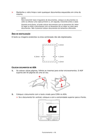 Funcionamento > 46
> Mantenha o vidro limpo e sem quaisquer documentos esquecidos em cima do
mesmo.
ÁREA DE DIGITALIZAÇÃO
O texto ou imagens existentes na área sombreada não são digitalizados.
COLOCAR DOCUMENTOS NO ADA
1. Se colocar várias páginas, folheie as mesmas para evitar encravamentos. O ADF
suporta até 50 páginas de uma só vez.
2. Coloque o documento com o texto virado para CIMA no ADA.
> Se o documento for vertical, coloque-o com a extremidade superior para a frente.
NOTA
Para transmitir tipos irregulares de documentos, coloque os documentos no
vidro ou efectue uma cópia primeiro e, em seguida, transmita antes a cópia.
Quando envia faxes, só pode colocar documentos com os tamanhos A4, letter
ou legal no ADA e documentos com os tamanhos A4 ou letter no vidro para
documentos. Não é possível colocar documentos de tamanhos diferentes.
b
a
c
 