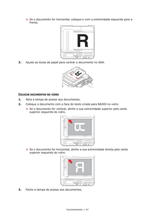 Funcionamento > 47
> Se o documento for horizontal, coloque-o com a extremidade esquerda para a
frente.
3. Ajuste as Guias de papel para centrar o documento no ADA.
COLOCAR DOCUMENTOS NO VIDRO
1. Abra a tampa de acesso aos documentos.
2. Coloque o documento com a face do texto virada para BAIXO no vidro:
> Se o documento for vertical, alinhe a sua extremidade superior pelo canto
superior esquerdo do vidro.
> Se o documento for horizontal, alinhe a sua extremidade direita pelo canto
superior esquerdo do vidro.
3. Feche a tampa de acesso aos documentos.
 
