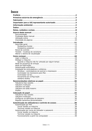 Índice > 5
ÍNDICE
Prefácio . . . . . . . . . . . . . . . . . . . . . . . . . . . . . . . . . . . . . . . . . . . . . . . . . . .2
Primeiros socorros de emergência . . . . . . . . . . . . . . . . . . . . . . . . . . . . . .3
Fabricante . . . . . . . . . . . . . . . . . . . . . . . . . . . . . . . . . . . . . . . . . . . . . . . . .3
Importador para a UE/representante autorizado. . . . . . . . . . . . . . . . . . .3
Informação ambiental. . . . . . . . . . . . . . . . . . . . . . . . . . . . . . . . . . . . . . . .3
Índice . . . . . . . . . . . . . . . . . . . . . . . . . . . . . . . . . . . . . . . . . . . . . . . . . . . .5
Notas, cuidados e avisos . . . . . . . . . . . . . . . . . . . . . . . . . . . . . . . . . . . . . .8
Acerca deste manual . . . . . . . . . . . . . . . . . . . . . . . . . . . . . . . . . . . . . . . . .9
Documentação . . . . . . . . . . . . . . . . . . . . . . . . . . . . . . . . . . . . . . . . . . . 9
Finalidade deste manual. . . . . . . . . . . . . . . . . . . . . . . . . . . . . . . . . . . . . 9
Utilização online . . . . . . . . . . . . . . . . . . . . . . . . . . . . . . . . . . . . . . . . . .10
Impressão de páginas . . . . . . . . . . . . . . . . . . . . . . . . . . . . . . . . . . . . . .10
Introdução. . . . . . . . . . . . . . . . . . . . . . . . . . . . . . . . . . . . . . . . . . . . . . . .11
Descrição geral . . . . . . . . . . . . . . . . . . . . . . . . . . . . . . . . . . . . . . . . . . .13
Perspectiva frontal. . . . . . . . . . . . . . . . . . . . . . . . . . . . . . . . . . . . . . .13
Perspectiva posterior . . . . . . . . . . . . . . . . . . . . . . . . . . . . . . . . . . . . .14
Painel de controlo . . . . . . . . . . . . . . . . . . . . . . . . . . . . . . . . . . . . . . . . .15
Teclado - mudança de caracteres . . . . . . . . . . . . . . . . . . . . . . . . . . . . . .17
Alterar o idioma de visualização . . . . . . . . . . . . . . . . . . . . . . . . . . . . . . .17
Como começar. . . . . . . . . . . . . . . . . . . . . . . . . . . . . . . . . . . . . . . . . . . . .18
Ligar a máquina . . . . . . . . . . . . . . . . . . . . . . . . . . . . . . . . . . . . . . . . . .18
Desligar a máquina . . . . . . . . . . . . . . . . . . . . . . . . . . . . . . . . . . . . . . . .19
Quando a máquina não for utilizada por algum tempo . . . . . . . . . . . . . .19
Modo de poupança de energia. . . . . . . . . . . . . . . . . . . . . . . . . . . . . . . . .20
Modo de hibernação. . . . . . . . . . . . . . . . . . . . . . . . . . . . . . . . . . . . . . . .21
Desactivação automática . . . . . . . . . . . . . . . . . . . . . . . . . . . . . . . . . . . .22
Instalação de controladores e utilitários . . . . . . . . . . . . . . . . . . . . . . . . . .23
Windows - controladores de scanner e impressora . . . . . . . . . . . . . . . .24
Controlador de impressora para Mac . . . . . . . . . . . . . . . . . . . . . . . . . .25
Controlador de fax. . . . . . . . . . . . . . . . . . . . . . . . . . . . . . . . . . . . . . .26
Ferramenta de configuração . . . . . . . . . . . . . . . . . . . . . . . . . . . . . . . .27
Utilitário ActKey . . . . . . . . . . . . . . . . . . . . . . . . . . . . . . . . . . . . . . . .28
Recomendações relativas ao papel . . . . . . . . . . . . . . . . . . . . . . . . . . . . .30
Tabuleiros tipo cassete. . . . . . . . . . . . . . . . . . . . . . . . . . . . . . . . . . . . . .31
Tabuleiro multiusos . . . . . . . . . . . . . . . . . . . . . . . . . . . . . . . . . . . . . . . .32
Tabuleiro de saída . . . . . . . . . . . . . . . . . . . . . . . . . . . . . . . . . . . . . . . . .32
Tabuleiro de saída traseiro . . . . . . . . . . . . . . . . . . . . . . . . . . . . . . . . . . .32
Duplex . . . . . . . . . . . . . . . . . . . . . . . . . . . . . . . . . . . . . . . . . . . . . . . . .32
Colocação de papel . . . . . . . . . . . . . . . . . . . . . . . . . . . . . . . . . . . . . . . . .33
Tabuleiros tipo cassete. . . . . . . . . . . . . . . . . . . . . . . . . . . . . . . . . . . . . .33
Tabuleiro multiusos . . . . . . . . . . . . . . . . . . . . . . . . . . . . . . . . . . . . . . . .36
Configurar as definições do tabuleiro . . . . . . . . . . . . . . . . . . . . . . . . . . . .36
Registar tamanhos personalizados. . . . . . . . . . . . . . . . . . . . . . . . . . . . . .37
Autenticação de utilizadores e controlo de acesso . . . . . . . . . . . . . . . . .38
Autenticação por PIN . . . . . . . . . . . . . . . . . . . . . . . . . . . . . . . . . . . . . . .38
Iniciar sessão na máquina . . . . . . . . . . . . . . . . . . . . . . . . . . . . . . . . .38
Terminar sessão na máquina . . . . . . . . . . . . . . . . . . . . . . . . . . . . . . .38
Autenticação por nome de utilizador e password . . . . . . . . . . . . . . . . . . . .38
Iniciar sessão na máquina . . . . . . . . . . . . . . . . . . . . . . . . . . . . . . . . .38
Terminar sessão na máquina . . . . . . . . . . . . . . . . . . . . . . . . . . . . . . .39
Funcionamento a partir do computador . . . . . . . . . . . . . . . . . . . . . . . .39
 