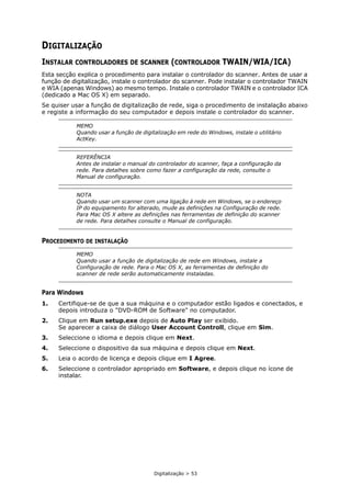 Digitalização > 53
DIGITALIZAÇÃO
INSTALAR CONTROLADORES DE SCANNER (CONTROLADOR TWAIN/WIA/ICA)
Esta secção explica o procedimento para instalar o controlador do scanner. Antes de usar a
função de digitalização, instale o controlador do scanner. Pode instalar o controlador TWAIN
e WIA (apenas Windows) ao mesmo tempo. Instale o controlador TWAIN e o controlador ICA
(dedicado a Mac OS X) em separado.
Se quiser usar a função de digitalização de rede, siga o procedimento de instalação abaixo
e registe a informação do seu computador e depois instale o controlador do scanner.
PROCEDIMENTO DE INSTALAÇÃO
Para Windows
1. Certifique-se de que a sua máquina e o computador estão ligados e conectados, e
depois introduza o "DVD-ROM de Software" no computador.
2. Clique em Run setup.exe depois de Auto Play ser exibido.
Se aparecer a caixa de diálogo User Account Controll, clique em Sim.
3. Seleccione o idioma e depois clique em Next.
4. Seleccione o dispositivo da sua máquina e depois clique em Next.
5. Leia o acordo de licença e depois clique em I Agree.
6. Seleccione o controlador apropriado em Software, e depois clique no ícone de
instalar.
MEMO
Quando usar a função de digitalização em rede do Windows, instale o utilitário
ActKey.
REFERÊNCIA
Antes de instalar o manual do controlador do scanner, faça a configuração da
rede. Para detalhes sobre como fazer a configuração da rede, consulte o
Manual de configuração.
NOTA
Quando usar um scanner com uma ligação à rede em Windows, se o endereço
IP do equipamento for alterado, mude as definições na Configuração de rede.
Para Mac OS X altere as definições nas ferramentas de definição do scanner
de rede. Para detalhes consulte o Manual de configuração.
MEMO
Quando usar a função de digitalização de rede em Windows, instale a
Configuração de rede. Para o Mac OS X, as ferramentas de definição do
scanner de rede serão automaticamente instaladas.
 