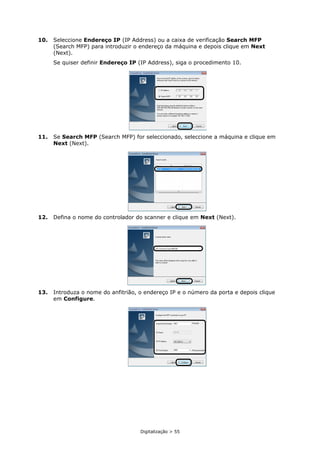 Digitalização > 55
10. Seleccione Endereço IP (IP Address) ou a caixa de verificação Search MFP
(Search MFP) para introduzir o endereço da máquina e depois clique em Next
(Next).
Se quiser definir Endereço IP (IP Address), siga o procedimento 10.
11. Se Search MFP (Search MFP) for seleccionado, seleccione a máquina e clique em
Next (Next).
12. Defina o nome do controlador do scanner e clique em Next (Next).
13. Introduza o nome do anfitrião, o endereço IP e o número da porta e depois clique
em Configure.
 