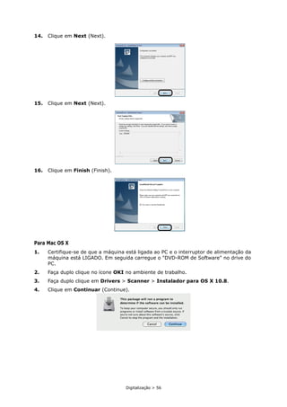 Digitalização > 56
14. Clique em Next (Next).
15. Clique em Next (Next).
16. Clique em Finish (Finish).
Para Mac OS X
1. Certifique-se de que a máquina está ligada ao PC e o interruptor de alimentação da
máquina está LIGADO. Em seguida carregue o "DVD-ROM de Software" no drive do
PC.
2. Faça duplo clique no ícone OKI no ambiente de trabalho.
3. Faça duplo clique em Drivers > Scanner > Instalador para OS X 10.8.
4. Clique em Continuar (Continue).
 