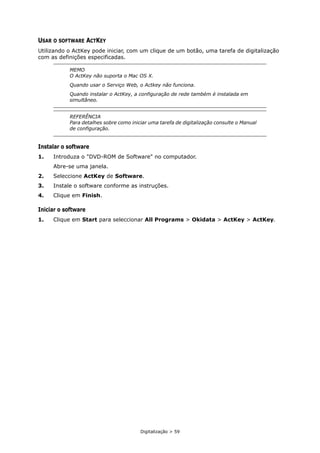 Digitalização > 59
USAR O SOFTWARE ACTKEY
Utilizando o ActKey pode iniciar, com um clique de um botão, uma tarefa de digitalização
com as definições especificadas.
Instalar o software
1. Introduza o "DVD-ROM de Software" no computador.
Abre-se uma janela.
2. Seleccione ActKey de Software.
3. Instale o software conforme as instruções.
4. Clique em Finish.
Iniciar o software
1. Clique em Start para seleccionar All Programs > Okidata > ActKey > ActKey.
MEMO
O ActKey não suporta o Mac OS X.
Quando usar o Serviço Web, o Actkey não funciona.
Quando instalar o ActKey, a configuração de rede também é instalada em
simultâneo.
REFERÊNCIA
Para detalhes sobre como iniciar uma tarefa de digitalização consulte o Manual
de configuração.
 