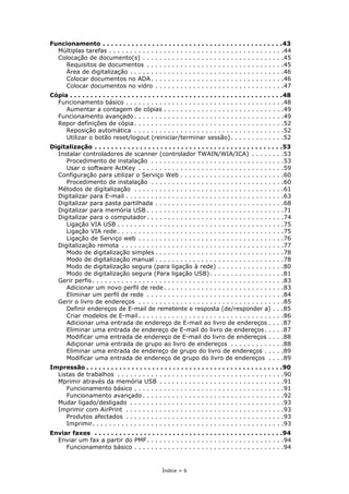 Índice > 6
Funcionamento . . . . . . . . . . . . . . . . . . . . . . . . . . . . . . . . . . . . . . . . . . . .43
Múltiplas tarefas . . . . . . . . . . . . . . . . . . . . . . . . . . . . . . . . . . . . . . . . . .44
Colocação de documento(s) . . . . . . . . . . . . . . . . . . . . . . . . . . . . . . . . . .45
Requisitos de documentos . . . . . . . . . . . . . . . . . . . . . . . . . . . . . . . . .45
Área de digitalização . . . . . . . . . . . . . . . . . . . . . . . . . . . . . . . . . . . . .46
Colocar documentos no ADA . . . . . . . . . . . . . . . . . . . . . . . . . . . . . . . .46
Colocar documentos no vidro . . . . . . . . . . . . . . . . . . . . . . . . . . . . . . .47
Cópia . . . . . . . . . . . . . . . . . . . . . . . . . . . . . . . . . . . . . . . . . . . . . . . . . . . .48
Funcionamento básico . . . . . . . . . . . . . . . . . . . . . . . . . . . . . . . . . . . . . .48
Aumentar a contagem de cópias . . . . . . . . . . . . . . . . . . . . . . . . . . . . .49
Funcionamento avançado . . . . . . . . . . . . . . . . . . . . . . . . . . . . . . . . . . . .49
Repor definições de cópia. . . . . . . . . . . . . . . . . . . . . . . . . . . . . . . . . . . .52
Reposição automática . . . . . . . . . . . . . . . . . . . . . . . . . . . . . . . . . . . .52
Utilizar o botão reset/logout (reiniciar/terminar sessão). . . . . . . . . . . . .52
Digitalização . . . . . . . . . . . . . . . . . . . . . . . . . . . . . . . . . . . . . . . . . . . . . .53
Instalar controladores de scanner (controlador TWAIN/WIA/ICA) . . . . . . . .53
Procedimento de instalação . . . . . . . . . . . . . . . . . . . . . . . . . . . . . . . .53
Usar o software ActKey . . . . . . . . . . . . . . . . . . . . . . . . . . . . . . . . . . .59
Configuração para utilizar o Serviço Web . . . . . . . . . . . . . . . . . . . . . . . . .60
Procedimento de instalação . . . . . . . . . . . . . . . . . . . . . . . . . . . . . . . .60
Métodos de digitalização . . . . . . . . . . . . . . . . . . . . . . . . . . . . . . . . . . . .61
Digitalizar para E-mail . . . . . . . . . . . . . . . . . . . . . . . . . . . . . . . . . . . . . .63
Digitalizar para pasta partilhada . . . . . . . . . . . . . . . . . . . . . . . . . . . . . . .68
Digitalizar para memória USB . . . . . . . . . . . . . . . . . . . . . . . . . . . . . . . . .71
Digitalizar para o computador . . . . . . . . . . . . . . . . . . . . . . . . . . . . . . . . .74
Ligação VIA USB . . . . . . . . . . . . . . . . . . . . . . . . . . . . . . . . . . . . . . . .75
Ligação VIA rede . . . . . . . . . . . . . . . . . . . . . . . . . . . . . . . . . . . . . . . .75
Ligação de Serviço web . . . . . . . . . . . . . . . . . . . . . . . . . . . . . . . . . . .76
Digitalização remota . . . . . . . . . . . . . . . . . . . . . . . . . . . . . . . . . . . . . . .77
Modo de digitalização simples . . . . . . . . . . . . . . . . . . . . . . . . . . . . . . .78
Modo de digitalização manual . . . . . . . . . . . . . . . . . . . . . . . . . . . . . . .78
Modo de digitalização segura (para ligação à rede) . . . . . . . . . . . . . . . .80
Modo de digitalização segura (Para ligação USB). . . . . . . . . . . . . . . . . .81
Gerir perfis . . . . . . . . . . . . . . . . . . . . . . . . . . . . . . . . . . . . . . . . . . . . . .83
Adicionar um novo perfil de rede. . . . . . . . . . . . . . . . . . . . . . . . . . . . .83
Eliminar um perfil de rede . . . . . . . . . . . . . . . . . . . . . . . . . . . . . . . . .84
Gerir o livro de endereços . . . . . . . . . . . . . . . . . . . . . . . . . . . . . . . . . . .85
Definir endereços de E-mail de remetente e resposta (de/responder a) . . .85
Criar modelos de E-mail . . . . . . . . . . . . . . . . . . . . . . . . . . . . . . . . . . .86
Adicionar uma entrada de endereço de E-mail ao livro de endereços . . . .87
Eliminar uma entrada de endereço de E-mail do livro de endereços. . . . .87
Modificar uma entrada de endereço de E-mail do livro de endereços . . . .88
Adiçionar uma entrada de grupo ao livro de endereços . . . . . . . . . . . . .88
Eliminar uma entrada de endereço de grupo do livro de endereços . . . . .89
Modificar uma entrada de endereço de grupo do livro de endereços . . . .89
Impressão . . . . . . . . . . . . . . . . . . . . . . . . . . . . . . . . . . . . . . . . . . . . . . . .90
Listas de trabalhos . . . . . . . . . . . . . . . . . . . . . . . . . . . . . . . . . . . . . . . .90
Mprimir através da memória USB . . . . . . . . . . . . . . . . . . . . . . . . . . . . . .91
Funcionamento básico . . . . . . . . . . . . . . . . . . . . . . . . . . . . . . . . . . . .91
Funcionamento avançado . . . . . . . . . . . . . . . . . . . . . . . . . . . . . . . . . .92
Mudar ligado/desligado . . . . . . . . . . . . . . . . . . . . . . . . . . . . . . . . . . . . .93
Imprimir com AirPrint . . . . . . . . . . . . . . . . . . . . . . . . . . . . . . . . . . . . . .93
Produtos afectados . . . . . . . . . . . . . . . . . . . . . . . . . . . . . . . . . . . . . .93
Imprimir. . . . . . . . . . . . . . . . . . . . . . . . . . . . . . . . . . . . . . . . . . . . . .93
Enviar faxes . . . . . . . . . . . . . . . . . . . . . . . . . . . . . . . . . . . . . . . . . . . . . .94
Enviar um fax a partir do PMF. . . . . . . . . . . . . . . . . . . . . . . . . . . . . . . . .94
Funcionamento básico . . . . . . . . . . . . . . . . . . . . . . . . . . . . . . . . . . . .94
 