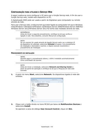 Digitalização > 60
CONFIGURAÇÃO PARA UTILIZAR O SERVIÇO WEB
A seguir explica-se como configurar o PC para usar a função Serviço web. A fim de usar a
função Serviço web, instale este dispositivo no PC.
A digitalização WSD pode ser usada a partir de Digitalizar para computador ou remoto
através da rede.
Para usar o Serviço web, a máquina tem que estar ligada ao computador em que o Windows
Vista/Windows 7/Windows 8/Windows 10/Windows Server 2008/Windows Server 2008 R2/
Windows Server 2012/Windows Server 2012 R2 tenha sido instalado através da rede.
PROCEDIMENTO DE INSTALAÇÃO
1. A partir do menu Start, seleccione Network. Os dispositivos ligados à rede são
exibidos.
2. Clique com o botão direito no ícone MC363 por baixo de Multifunction Devices e
seleccione Install.
Se aparecer a caixa de diálogo User Account Control, clique em Sim.
REFERÊNCIA
Antes de iniciar o seguinte procedimento, certifique-se de que verifica a
ligação à rede. Para detalhes, consulte Manual de configuração.
NOTA
Se um scanner for usado através da ligação Serviço web e se o endereço IP
do dispositivo for alterado, seleccione Uninstal no passo 2 do procedimento
de instalação e desinstale o scanner, e depois execute novamente o
procedimento de instalação.
MEMO
Quando seguir o procedimento abaixo, o WIA é instalado automaticamente
como controlador de scanner.
NOTA
Antes de iniciar a instalação, seleccione Network and Sharing Center a
partir do painel de operação e certifique-se de que a Pesquisa de rede está
activada.
 