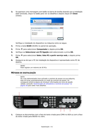 Digitalização > 61
3. Se aparecer uma mensagem com balão na barra de tarefas dizendo que a instalação
está concluída, clique no balão para ver os detalhes e depois clique em Close
(Close).
Verifique a instalação do dispositivo na máquina como se segue.
4. Prima a tecla SCAN (SCAN) no painel de operação.
5. Prima para seleccionar Computador e depois prima OK.
6. Verifique se Seleccionar um PC ligação está seleccionado e prima OK.
7. Prima para seleccionar Selec. lista PC a partir serviço web, e depois prima
OK.
8. Assegure-se de que o PC de instalação do dispositivo é apresentado como PC de
destino.
MÉTODOS DE DIGITALIZAÇÃO
1. Coloque os documentos com a face do texto virada para CIMA no ADA ou com a face
do texto virada para BAIXO no vidro.
MEMO
Pode registar um máximo de 50 PCs.
NOTA
Se o seu Administrador tiver activado o controlo de acesso na sua máquina,
esta irá iniciar automaticamente no modo de controlo de acesso. Só
conseguirá utilizá-la depois de introduzir informações de início de sessão
válidas. Consulte “Autenticação de utilizadores e controlo de acesso” na
página 38 para obter mais detalhes.
2 3 4
1
 