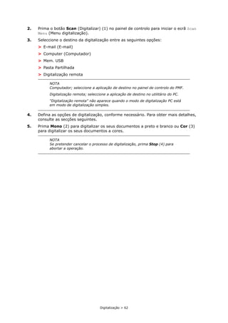 Digitalização > 62
2. Prima o botão Scan (Digitalizar) (1) no painel de controlo para iniciar o ecrã Scan
Menu (Menu digitalização).
3. Seleccione o destino da digitalização entre as seguintes opções:
> E-mail (E-mail)
> Computer (Computador)
> Mem. USB
> Pasta Partilhada
> Digitalização remota
4. Defina as opções de digitalização, conforme necessário. Para obter mais detalhes,
consulte as secções seguintes.
5. Prima Mono (2) para digitalizar os seus documentos a preto e branco ou Cor (3)
para digitalizar os seus documentos a cores.
NOTA
Computador; seleccione a aplicação de destino no painel de controlo do PMF.
Digitalização remota; seleccione a aplicação de destino no utilitário do PC.
"Digitalização remota" não aparece quando o modo de digitalização PC está
em modo de digitalização simples.
NOTA
Se pretender cancelar o processo de digitalização, prima Stop (4) para
abortar a operação.
 