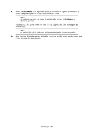 Digitalização > 67
5. Prima o botão Mono para digitalizar os seus documentos a preto e branco ou o
botão Cor para digitalizar os seus documentos a cores.
Ao concluir, a máquina emite um sinal sonoro e apresenta uma mensagem de
confirmação.
6. Se o controlo de acesso estiver activado, encerre a sessão assim que terminar para
evitar acessos não autorizados.
NOTA
Se pretender cancelar o processo de digitalização, prima o botão Stop para
abortar a operação.
NOTA
As opções MDN e DSN podem ser activadas/desactivadas pelo administrador.
 