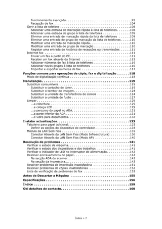 Índice > 7
Funcionamento avançado . . . . . . . . . . . . . . . . . . . . . . . . . . . . . . . . . .95
Recepção de fax . . . . . . . . . . . . . . . . . . . . . . . . . . . . . . . . . . . . . . .104
Gerir a lista de telefone . . . . . . . . . . . . . . . . . . . . . . . . . . . . . . . . . . . .108
Adicionar uma entrada de marcação rápida à lista de telefones. . . . . . .108
Adicionar uma entrada de grupo à lista de telefones . . . . . . . . . . . . . .109
Eliminar uma entrada de marcação rápida da lista de telefones . . . . . .109
Eliminar uma entrada de grupo de marcação da lista de telefones. . . . .110
Modificar uma entrada de marcação rápida. . . . . . . . . . . . . . . . . . . . .110
Modificar uma entrada de grupo de marcação. . . . . . . . . . . . . . . . . . .110
Registar uma entrada do histórico de recepções ou transmissões . . . . .111
Internet fax . . . . . . . . . . . . . . . . . . . . . . . . . . . . . . . . . . . . . . . . . . . .111
Enviar um fax a partir do PC. . . . . . . . . . . . . . . . . . . . . . . . . . . . . . .111
Receber um fax através da Internet . . . . . . . . . . . . . . . . . . . . . . . . .115
Adicionar números de fax à lista de telefones . . . . . . . . . . . . . . . . . . .116
Adicionar novos grupos à lista de telefones . . . . . . . . . . . . . . . . . . . .116
Importar e exportar números de fax . . . . . . . . . . . . . . . . . . . . . . . . .117
Funções comuns para operações de cópia, fax e digitalização . . . . . . .118
Modo de digitalização contínua . . . . . . . . . . . . . . . . . . . . . . . . . . . . . . .118
Manutenção. . . . . . . . . . . . . . . . . . . . . . . . . . . . . . . . . . . . . . . . . . . . . .119
Substituir consumíveis . . . . . . . . . . . . . . . . . . . . . . . . . . . . . . . . . . . . .119
Substituir o cartucho de toner. . . . . . . . . . . . . . . . . . . . . . . . . . . . . .119
Substituir o tambor de imagem. . . . . . . . . . . . . . . . . . . . . . . . . . . . .124
Substituir a unidade de transferência de correia . . . . . . . . . . . . . . . . .124
Substituir a unidade de fusão . . . . . . . . . . . . . . . . . . . . . . . . . . . . . .127
Limpar . . . . . . . . . . . . . . . . . . . . . . . . . . . . . . . . . . . . . . . . . . . . . . . .129
...a cobertura . . . . . . . . . . . . . . . . . . . . . . . . . . . . . . . . . . . . . . . . .129
...a cabeça LED . . . . . . . . . . . . . . . . . . . . . . . . . . . . . . . . . . . . . . . .129
...o percurso do papel no ADA. . . . . . . . . . . . . . . . . . . . . . . . . . . . . .131
...a parte inferior do ADA . . . . . . . . . . . . . . . . . . . . . . . . . . . . . . . . .131
...o vidro para documentos. . . . . . . . . . . . . . . . . . . . . . . . . . . . . . . .132
Instalar actualizações . . . . . . . . . . . . . . . . . . . . . . . . . . . . . . . . . . . . . .133
Tabuleiro para papel adicional. . . . . . . . . . . . . . . . . . . . . . . . . . . . . . . .133
Definir as opções do dispositivo do controlador . . . . . . . . . . . . . . . . . .134
Módulo da LAN Sem Fios . . . . . . . . . . . . . . . . . . . . . . . . . . . . . . . . . . .135
Conectar Através da LAN Sem Fios (Modo Infraestrutura) . . . . . . . . . .136
Conectar Através da LAN Sem Fios (Modo AP) . . . . . . . . . . . . . . . . . .140
Resolução de problemas . . . . . . . . . . . . . . . . . . . . . . . . . . . . . . . . . . . .141
Verificar o estado da máquina. . . . . . . . . . . . . . . . . . . . . . . . . . . . . . . .141
Verificar o estado dos dispositivos e dos trabalhos . . . . . . . . . . . . . . . . .141
Verificar o indicador de LED no interruptor de alimentação. . . . . . . . . . . .142
Resolver encravamentos de papel . . . . . . . . . . . . . . . . . . . . . . . . . . . . .142
Na secção ADA do scanner... . . . . . . . . . . . . . . . . . . . . . . . . . . . . . .143
Na secção da impressora.... . . . . . . . . . . . . . . . . . . . . . . . . . . . . . . .143
Resolver problemas de impressão insatisfatória . . . . . . . . . . . . . . . . . . .151
Resolver problemas de cópias insatisfatórias . . . . . . . . . . . . . . . . . . . . .152
Lista de verificação de problemas do fax . . . . . . . . . . . . . . . . . . . . . . . .153
Antes de Descartar a Máquina . . . . . . . . . . . . . . . . . . . . . . . . . . . . . . .155
Especificações . . . . . . . . . . . . . . . . . . . . . . . . . . . . . . . . . . . . . . . . . . . .156
Índice . . . . . . . . . . . . . . . . . . . . . . . . . . . . . . . . . . . . . . . . . . . . . . . . . .159
Oki detalhes de contacto. . . . . . . . . . . . . . . . . . . . . . . . . . . . . . . . . . . .160
 