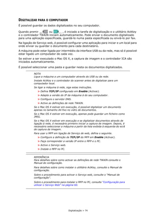 Digitalização > 74
DIGITALIZAR PARA O COMPUTADOR
É possível guardar os dados digitalizados no seu computador.
Quando premir ou , é iniciado a tarefa de digitalização e o utilitário ActKey
e o controlador TWAIN iniciam automaticamente. Pode enviar o documento digitalizado
para uma aplicação especificada, guardá-lo numa pasta especificada ou enviá-lo por fax.
Na ligação de Serviço web, é possível configurar uma aplicação para iniciar e um local para
onde enviar ou guardar o documento para cada destinatário.
A máquina pode estar ligada por intermédio da interface USB ou da rede, mas só é possível
estar ligado um computador de cada vez.
Se estiver a ser executado o Mac OS X, a captura de imagem e o controlador ICA são
iniciados automaticamente.
É possível seleccionar uma pasta e guardar nesta os documentos digitalizados.
NOTA
Ligue a máquina a um computador através do USB ou da rede.
Instale ActKey e o controlador do scanner antes de digitalizar para um
computador local.
Se ligar a máquina à rede, siga estas instruções.
> Defina TCP/IP configurado em Enable (Activar).
> Adapte a versão do IP da máquina à do seu computador.
> Configure o servidor DNS.
> Active as definições de rede TWAIN.
Se o Mac OS X estiver em execução, é possível digitalizar um documento
apenas no tamanho A4 fixo no vidro de documentos.
Se o Mac OS X estiver em execução, apenas pode guardar um ficheiro como
JPEG.
Se o Mac OS X estiver em execução e se digitalizar documentos através de
ligação à rede, é necessário primeiro iniciar a captura de imagem. Depois, é
necessário seleccionar a máquina a partir da lista exibida à esquerda do ecrã
de captura de imagem.
Para usar o MFP em ligação de Serviço de web, defina o seguinte.
> Configure a definição de TCP/IP do MFP em Enable (Activar).
> Faça corresponder a versão IP entre o MFP e o PC.
> Active o Serviço web.
> Instale o MFP no PC.
REFERÊNCIA
Para detalhes sobre como activar as definições de rede TWAIN consulte o
Manual de configuração.
Para detalhes sobre como instalar o utilitário ActKey, consulte o Manual de
configuração.
Sobre o procedimento para activar o Serviço web, consulte o “Manual de
configuração”.
Sobre o procedimento para instalar o MFP no PC, consulte “Configuração para
utilizar o Serviço Web” na página 60.
MONO COLOR
 