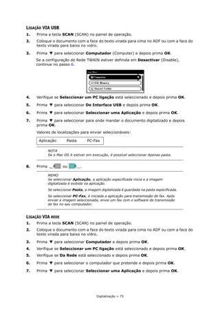 Digitalização > 75
LIGAÇÃO VIA USB
1. Prima a tecla SCAN (SCAN) no painel de operação.
2. Coloque o documento com a face do texto virada para cima no ADF ou com a face do
texto virada para baixo no vidro.
3. Prima para seleccionar Computador (Computer) e depois prima OK.
Se a configuração de Rede TWAIN estiver definida em Desactivar (Disable),
continue no passo 6.
4. Verifique se Seleccionar um PC ligação está seleccionado e depois prima OK.
5. Prima para seleccionar De Interface USB e depois prima OK.
6. Prima para seleccionar Seleccionar uma Aplicação e depois prima OK.
7. Prima para seleccionar para onde mandar o documento digitalizado e depois
prima OK.
Valores de localizações para enviar seleccionáveis:
8. Prima ou .
LIGAÇÃO VIA REDE
1. Prima a tecla SCAN (SCAN) no painel de operação.
2. Coloque o documento com a face do texto virada para cima no ADF ou com a face do
texto virada para baixo no vidro.
3. Prima para seleccionar Computador e depois prima OK.
4. Verifique se Seleccionar um PC ligação está seleccionado e depois prima OK.
5. Verifique se Da Rede está seleccionado e depois prima OK.
6. Prima para seleccionar o computador que pretende e depois prima OK.
7. Prima para seleccionar Seleccionar uma Aplicação e depois prima OK.
Aplicação Pasta PC-Fax
NOTA
Se o Mac OS X estiver em execução, é possível seleccionar Apenas pasta.
MEMO
Se seleccionar Aplicação, a aplicação especificada inicia e a imagem
digitalizada é exibida na aplicação.
Se seleccionar Pasta, a imagem digitalizada é guardada na pasta especificada.
Se seleccionar PC-Fax, é iniciada a aplicação para transmissão de fax. Após
enviar a imagem seleccionada, envie um fax com o software de transmissão
de fax no seu computador.
MONO
MONO COLOR
COLOR
 