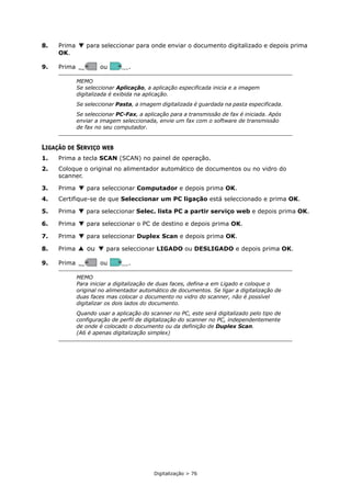 Digitalização > 76
8. Prima para seleccionar para onde enviar o documento digitalizado e depois prima
OK.
9. Prima ou .
LIGAÇÃO DE SERVIÇO WEB
1. Prima a tecla SCAN (SCAN) no painel de operação.
2. Coloque o original no alimentador automático de documentos ou no vidro do
scanner.
3. Prima para seleccionar Computador e depois prima OK.
4. Certifique-se de que Seleccionar um PC ligação está seleccionado e prima OK.
5. Prima para seleccionar Selec. lista PC a partir serviço web e depois prima OK.
6. Prima para seleccionar o PC de destino e depois prima OK.
7. Prima para seleccionar Duplex Scan e depois prima OK.
8. Prima ou para seleccionar LIGADO ou DESLIGADO e depois prima OK.
9. Prima ou .
MEMO
Se seleccionar Aplicação, a aplicação especificada inicia e a imagem
digitalizada é exibida na aplicação.
Se seleccionar Pasta, a imagem digitalizada é guardada na pasta especificada.
Se seleccionar PC-Fax, a aplicação para a transmissão de fax é iniciada. Após
enviar a imagem seleccionada, envie um fax com o software de transmissão
de fax no seu computador.
MEMO
Para iniciar a digitalização de duas faces, defina-a em Ligado e coloque o
original no alimentador automático de documentos. Se ligar a digitalização de
duas faces mas colocar o documento no vidro do scanner, não é possível
digitalizar os dois lados do documento.
Quando usar a aplicação do scanner no PC, este será digitalizado pelo tipo de
configuração de perfil de digitalização do scanner no PC, independentemente
de onde é colocado o documento ou da definição de Duplex Scan.
(A6 é apenas digitalização simplex)
MONO
MONO COLOR
COLOR
MONO
MONO COLOR
COLOR
 