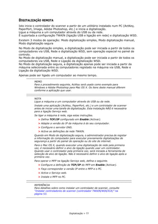 Digitalização > 77
DIGITALIZAÇÃO REMOTA
Isto inicia o controlador do scanner a partir de um utilitário instalado num PC (ActKey,
PaperPort, Image, Adobe Photoshop, etc.) e inicia a digitalização.
Ligue a máquina a um computador através do USB ou da rede.
É suportada a configuração TWAIN (ligação USB e ligação em rede) e digitalização WSD.
Existem 3 modos de operação: Modo digitalização simples, Modo digitalização manual,
Modo digitalização segura
No Modo de digitalização simples, a digitalização pode ser iniciada a partir de todos os
computadores via USB, Rede e digitalização WSD, sem operação especial no painel de
controlo.
No Modo de digitalização manual, a digitalização pode ser iniciada a partir de todos os
computadores via USB, Rede e Ligação da digitalização WSD.
No Modo de digitalização segura, a digitalização apenas pode ser iniciada a partir da
máquina selecionada entre os computadores registado na máquina via USB, Rede e
Ligação da digitalização WSD.
Apenas pode ser ligado um computador ao mesmo tempo.
MEMO
Para o procedimento seguinte, ActKey será usado como exemplo para
Windows e Adobe Photoshop para Mac OS X. Os itens deste manual diferem
conforme a aplicação que usar.
NOTA
Ligue a máquina a um computador através do USB ou da rede.
Instale uma aplicação (ActKey, PaperPort, etc.) e um controlador de scanner
antes de iniciar uma tarefa de digitalização. Esta instalação NÃO é necessária
para a ligação Serviço web.
Se ligar a máquina à rede, siga estas instruções.
> Defina TCP/IP configurado em Enable (Activar).
> Adapte a versão do IP da máquina à do seu computador.
> Configure o servidor DNS.
> Active as definições de rede TWAIN.
Quando em Modo de digitalização segura, o administrador precisa de registar
a informação do computador para executar previamente digitalizações de
segurança a partir do painel de operação ou do site de internet.
Para o Mac OS X, quando executar uma digitalização de rede pela primeira
vez, é necessário definir o alvo da ligação quando usar um controlador.
Quando usar o controlador pela primeira vez, será iniciada a ferramenta de
selecção de alvo de ligação. Não é necessário definir o alvo de ligação após a
primeira vez.
Para operar o MFP na ligação Serviço web, defina o seguinte.
> Configure a definição de TCP/IP do MFP em Enable (Activar).
> Faça corresponder a versão IP entre o MFP e o PC.
> Active o Serviço web.
> Instale o MFP no PC.
REFERÊNCIA
Para detalhes sobre como instalar um controlador de scanner, consulte
“Instalar controladores de scanner (controlador TWAIN/WIA/ICA)” na
página 53.
 