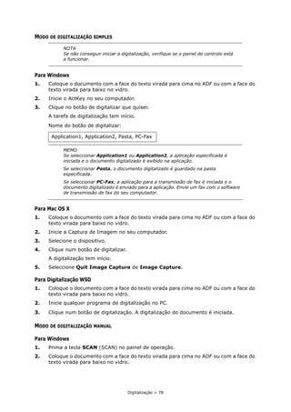 Digitalização > 78
MODO DE DIGITALIZAÇÃO SIMPLES
Para Windows
1. Coloque o documento com a face do texto virada para cima no ADF ou com a face do
texto virada para baixo no vidro.
2. Inicie o ActKey no seu computador.
3. Clique no botão de digitalizar que quiser.
A tarefa de digitalização tem início.
Nome do botão de digitalizar:
Para Mac OS X
1. Coloque o documento com a face do texto virada para cima no ADF ou com a face do
texto virada para baixo no vidro.
2. Inicie a Captura de Imagem no seu computador.
3. Selecione o dispositivo.
4. Clique num botão de digitalizar.
A digitalização tem início.
5. Seleccione Quit Image Capture de Image Capture.
Para Digitalização WSD
1. Coloque o documento com a face do texto virada para cima no ADF ou com a face do
texto virada para baixo no vidro.
2. Inicie qualquer programa de digitalização no PC.
3. Clique num botão de digitalização. A digitalização do documento é iniciada.
MODO DE DIGITALIZAÇÃO MANUAL
Para Windows
1. Prima a tecla SCAN (SCAN) no painel de operação.
2. Coloque o documento com a face do texto virada para cima no ADF ou com a face do
texto virada para baixo no vidro.
NOTA
Se não conseguir iniciar a digitalização, verifique se o painel de controlo está
a funcionar.
Application1, Application2, Pasta, PC-Fax
MEMO
Se seleccionar Application1 ou Application2, a aplicação especificada é
iniciada e o documento digitalizado é exibido na aplicação.
Se seleccionar Pasta, o documento digitalizado é guardado na pasta
especificada.
Se seleccionar PC-Fax, a aplicação para a transmissão de fax é iniciada e o
documento digitalizado é enviado para a aplicação. Envie um fax com o software
de transmissão de fax do seu computador.
 