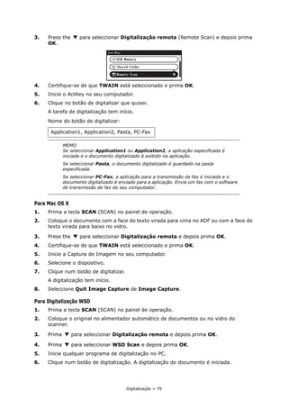 Digitalização > 79
3. Press the para seleccionar Digitalização remota (Remote Scan) e depois prima
OK.
4. Certifique-se de que TWAIN está seleccionado e prima OK.
5. Inicie o ActKey no seu computador.
6. Clique no botão de digitalizar que quiser.
A tarefa de digitalização tem início.
Nome do botão de digitalizar:
Para Mac OS X
1. Prima a tecla SCAN (SCAN) no painel de operação.
2. Coloque o documento com a face do texto virada para cima no ADF ou com a face do
texto virada para baixo no vidro.
3. Press the para seleccionar Digitalização remota e depois prima OK.
4. Certifique-se de que TWAIN está seleccionado e prima OK.
5. Inicie a Captura de Imagem no seu computador.
6. Selecione o dispositivo.
7. Clique num botão de digitalizar.
A digitalização tem início.
8. Seleccione Quit Image Capture de Image Capture.
Para Digitalização WSD
1. Prima a tecla SCAN (SCAN) no painel de operação.
2. Coloque o original no alimentador automático de documentos ou no vidro do
scanner.
3. Prima para seleccionar Digitalização remota e depois prima OK.
4. Prima para seleccionar WSD Scan e depois prima OK.
5. Inicie qualquer programa de digitalização no PC.
6. Clique num botão de digitalização. A digitalização do documento é iniciada.
Application1, Application2, Pasta, PC-Fax
MEMO
Se seleccionar Application1 ou Application2, a aplicação especificada é
iniciada e o documento digitalizado é exibido na aplicação.
Se seleccionar Pasta, o documento digitalizado é guardado na pasta
especificada.
Se seleccionar PC-Fax, a aplicação para a transmissão de fax é iniciada e o
documento digitalizado é enviado para a aplicação. Envie um fax com o software
de transmissão de fax do seu computador.
 