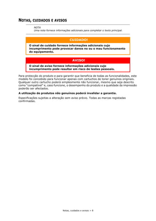 Notas, cuidados e avisos > 8
NOTAS, CUIDADOS E AVISOS
Para protecção do produto e para garantir que beneficia de todas as funcionalidades, este
modelo foi concebido para funcionar apenas com cartuchos de toner genuínos originais.
Qualquer outro cartucho poderá simplesmente não funcionar, mesmo que seja descrito
como “compatível” e, caso funcione, o desempenho do produto e a qualidade da impressão
poderão ser afectados.
A utilização de produtos não genuínos poderá invalidar a garantia.
Especificações sujeitas a alteração sem aviso prévio. Todas as marcas registadas
confirmadas.
NOTA
Uma nota fornece informações adicionais para completar o texto principal.
CUIDADO!
O sinal de cuidado fornece informações adicionais cujo
incumprimento pode provocar danos no ou o mau funcionamento
do equipamento.
AVISO!
O sinal de aviso fornece informações adicionais cujo
incumprimento pode resultar em risco de lesões pessoais.
 