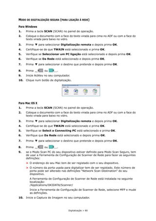Digitalização > 80
MODO DE DIGITALIZAÇÃO SEGURA (PARA LIGAÇÃO À REDE)
Para Windows
1. Prima a tecla SCAN (SCAN) no painel de operação.
2. Coloque o documento com a face do texto virada para cima no ADF ou com a face do
texto virada para baixo no vidro.
3. Prima para seleccionar Digitalização remota e depois prima OK.
4. Certifique-se de que TWAIN está seleccionado e prima OK.
5. Verifique se Seleccionar um PC ligação está seleccionado e depois prima OK.
6. Verifique se Da Rede está seleccionado e depois prima OK.
7. Prima para seleccionar o destino que pretende e depois prima OK.
8. Prima ou .
9. Inicie ActKey no seu computador.
10. Clique num botão de digitalização.
Para Mac OS X
1. Prima a tecla SCAN (SCAN) no painel de operação.
2. Coloque o documento com a face do texto virada para cima no ADF ou com a face do
texto virada para baixo no vidro.
3. Prima para seleccionar Digitalização remota e depois prima OK.
4. Certifique-se de que TWAIN está seleccionado e prima OK.
5. Verifique se Select a Connecting PC está selecionado e prima OK.
6. Verifique que Da Rede está selecionado e depois prima OK.
7. Prima para seleccionar o destino que pretende e depois prima OK.
8. Prima ou .
9. se o Modo Scan PC do seu dispositivo estiver definido para Modo Scan Seguro, tem
de usar a Ferramenta de Configuração de Scanner de Rede para fazer as seguintes
definições:
> O endereço do seu Mac tem de ser registado com o seu dispositivo.
> O número da porta usada para digitalizar tem de ser registado. Este número de
porta pode ser alterado nas definições “Network Scan Destination“ do seu
dispositivo.
A Ferramenta de Configuração de Scanner de Rede está instalada na seguinte
localização:
/Applications/OKIDATA/Scanner/
Inicie a Ferramenta de Configuração de Scanner de Rede, selecione MFP e mude
as definições.
10. Inicie a Captura de Imagem no seu computador.
MONO
MONO COLOR
COLOR
MONO
MONO COLOR
COLOR
 
