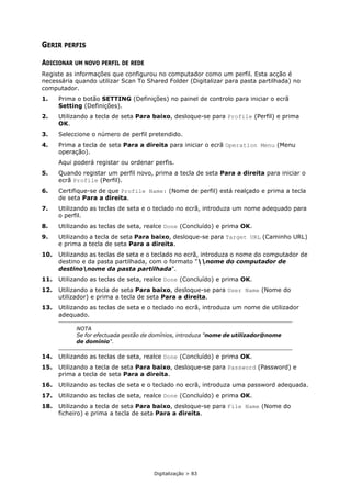 Digitalização > 83
GERIR PERFIS
ADICIONAR UM NOVO PERFIL DE REDE
Registe as informações que configurou no computador como um perfil. Esta acção é
necessária quando utilizar Scan To Shared Folder (Digitalizar para pasta partilhada) no
computador.
1. Prima o botão SETTING (Definições) no painel de controlo para iniciar o ecrã
Setting (Definições).
2. Utilizando a tecla de seta Para baixo, desloque-se para Profile (Perfil) e prima
OK.
3. Seleccione o número de perfil pretendido.
4. Prima a tecla de seta Para a direita para iniciar o ecrã Operation Menu (Menu
operação).
Aqui poderá registar ou ordenar perfis.
5. Quando registar um perfil novo, prima a tecla de seta Para a direita para iniciar o
ecrã Profile (Perfil).
6. Certifique-se de que Profile Name: (Nome de perfil) está realçado e prima a tecla
de seta Para a direita.
7. Utilizando as teclas de seta e o teclado no ecrã, introduza um nome adequado para
o perfil.
8. Utilizando as teclas de seta, realce Done (Concluído) e prima OK.
9. Utilizando a tecla de seta Para baixo, desloque-se para Target URL (Caminho URL)
e prima a tecla de seta Para a direita.
10. Utilizando as teclas de seta e o teclado no ecrã, introduza o nome do computador de
destino e da pasta partilhada, com o formato "nome do computador de
destinonome da pasta partilhada".
11. Utilizando as teclas de seta, realce Done (Concluído) e prima OK.
12. Utilizando a tecla de seta Para baixo, desloque-se para User Name (Nome do
utilizador) e prima a tecla de seta Para a direita.
13. Utilizando as teclas de seta e o teclado no ecrã, introduza um nome de utilizador
adequado.
14. Utilizando as teclas de seta, realce Done (Concluído) e prima OK.
15. Utilizando a tecla de seta Para baixo, desloque-se para Password (Password) e
prima a tecla de seta Para a direita.
16. Utilizando as teclas de seta e o teclado no ecrã, introduza uma password adequada.
17. Utilizando as teclas de seta, realce Done (Concluído) e prima OK.
18. Utilizando a tecla de seta Para baixo, desloque-se para File Name (Nome do
ficheiro) e prima a tecla de seta Para a direita.
NOTA
Se for efectuada gestão de domínios, introduza "nome de utilizador@nome
de domínio".
 
