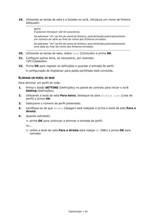 Digitalização > 84
19. Utilizando as teclas de seta e o teclado no ecrã, introduza um nome de ficheiro
adequado.
20. Utilizando as teclas de seta, realce Done (Concluído) e prima OK.
21. Configure outros itens, se necessário; por exemplo:
PC1SalesDev
22. Prima OK para registar as definições e guardar a entrada de perfil.
A configuração de Digitalizar para pasta partilhada está concluída.
ELIMINAR UM PERFIL DE REDE
Para eliminar um perfil de rede:
1. Prima o botão SETTING (Definições) no painel de controlo para iniciar o ecrã
Setting (Definições).
2. Utilizando a tecla de seta Para baixo, desloque-se para Profile List (Lista de
perfil) e prima OK.
3. Seleccione o número de perfil pretendido.
4. Certifique-se de que Delete (Apagar) está realçado e prima a tecla de seta Para a
direita.
5. Quando solicitado:
> prima OK para continuar a eliminar a entrada de perfil.
ou...
> utilize a tecla de seta Para a direita para realçar No (Não) e prima OK para
cancelar.
NOTA
É possível introduzir até 64 caracteres.
Se adicionar "#n" ao fim do nome do ficheiro, será atribuído automaticamente
um número de série ao final do nome dos ficheiros enviados.
Se adicionar "#d" ao fim do nome do ficheiro, será atribuída automaticamente
uma data ao final do nome dos ficheiros enviados.
 