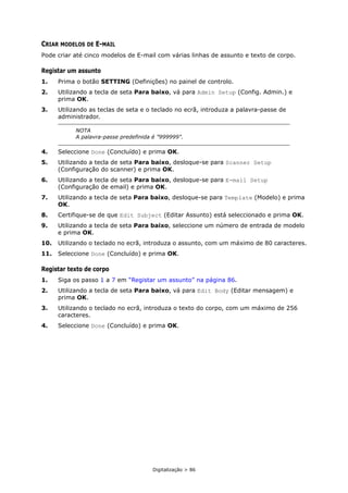 Digitalização > 86
CRIAR MODELOS DE E-MAIL
Pode criar até cinco modelos de E-mail com várias linhas de assunto e texto de corpo.
Registar um assunto
1. Prima o botão SETTING (Definições) no painel de controlo.
2. Utilizando a tecla de seta Para baixo, vá para Admin Setup (Config. Admin.) e
prima OK.
3. Utilizando as teclas de seta e o teclado no ecrã, introduza a palavra-passe de
administrador.
4. Seleccione Done (Concluído) e prima OK.
5. Utilizando a tecla de seta Para baixo, desloque-se para Scanner Setup
(Configuração do scanner) e prima OK.
6. Utilizando a tecla de seta Para baixo, desloque-se para E-mail Setup
(Configuração de email) e prima OK.
7. Utilizando a tecla de seta Para baixo, desloque-se para Template (Modelo) e prima
OK.
8. Certifique-se de que Edit Subject (Editar Assunto) está seleccionado e prima OK.
9. Utilizando a tecla de seta Para baixo, seleccione um número de entrada de modelo
e prima OK.
10. Utilizando o teclado no ecrã, introduza o assunto, com um máximo de 80 caracteres.
11. Seleccione Done (Concluído) e prima OK.
Registar texto de corpo
1. Siga os passo 1 a 7 em “Registar um assunto” na página 86.
2. Utilizando a tecla de seta Para baixo, vá para Edit Body (Editar mensagem) e
prima OK.
3. Utilizando o teclado no ecrã, introduza o texto do corpo, com um máximo de 256
caracteres.
4. Seleccione Done (Concluído) e prima OK.
NOTA
A palavra-passe predefinida é "999999".
 