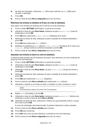 Digitalização > 88
6. Na linha de comandos, seleccione Yes (Sim) para continuar ou Não (Não) para
cancelar a operação.
7. Prima OK.
8. Prima a tecla de seta Para a esquerda para sair do menu.
MODIFICAR UMA ENTRADA DE ENDEREÇO DE E-MAIL DO LIVRO DE ENDEREÇOS
Para editar uma entrada de endereço de E-mail do livro de endereços:
1. Prima o botão SETTING (Definições) no painel de controlo.
2. Utilizando a tecla de seta Para baixo, desloque-se para Address Book (Lista de
endereços) e prima OK.
3. Prima OK para seleccionar E-mail Address (Endereço de E-mail).
4. Utilizando as teclas de seta, desloque-se para a posição de entrada pretendida e
prima OK.
5. Prima OK para seleccionar Edit (Editar).
6. Modifique os detalhes de Name (Nome), E-mail Address (Endereço de E-mail) e/ou
Group No. (Grupo número) conforme necessário e prima OK.
7. Prima a tecla de seta Para a esquerda para sair do menu.
ADIÇIONAR UMA ENTRADA DE GRUPO AO LIVRO DE ENDEREÇOS
A máquina pode guardar até 20 endereços de grupo. Para adicionar um novo endereço de
grupo ao livro de endereços:
1. Prima o botão SETTING (Definições) no painel de controlo.
2. Utilizando a tecla de seta Para baixo, desloque-se para Address Book (Lista de
endereços) e prima OK.
3. Utilizando a tecla de seta Para baixo, vá para E-mail Group (Grupo de email) e
prima OK.
4. Utilizando as teclas de seta, desloque-se para a posição de entrada pretendida e
prima OK.
5. Prima OK para seleccionar Register (Registar).
6. Prima a tecla de seta Para a direita para seleccionar Name (Nome).
7. Utilizando o teclado ou as teclas de seta e o teclado no ecrã, introduza o nome.
8. Realce Done (Concluído) e prima OK.
9. Utilizando a tecla de seta Para baixo, desloque-se para Address No. (Número de
endereço) e prima a tecla de seta Para a direita.
10. Utilizando as teclas de seta, seleccione o destino ao qual pretende atribuir o grupo
de E-mail e prima OK.
A caixa de verificação está seleccionada. É possível seleccionar várias entradas.
11. Prima a tecla de seta Para a direita para concluir.
12. Prima OK para confirmar.
13. Prima OK mais uma vez para adicionar a entrada ao livro de endereços.
14. Prima a tecla de seta Para a esquerda para sair do menu.
NOTA
O comprimento máximo do nome é de 16 caracteres.
 