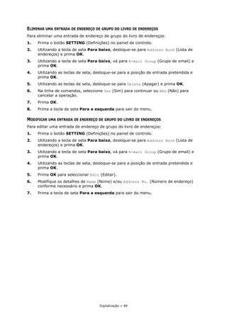 Digitalização > 89
ELIMINAR UMA ENTRADA DE ENDEREÇO DE GRUPO DO LIVRO DE ENDEREÇOS
Para eliminar uma entrada de endereço de grupo do livro de endereços:
1. Prima o botão SETTING (Definições) no painel de controlo.
2. Utilizando a tecla de seta Para baixo, desloque-se para Address Book (Lista de
endereços) e prima OK.
3. Utilizando a tecla de seta Para baixo, vá para E-mail Group (Grupo de email) e
prima OK.
4. Utilizando as teclas de seta, desloque-se para a posição de entrada pretendida e
prima OK.
5. Utilizando as teclas de seta, desloque-se para Delete (Apagar) e prima OK.
6. Na linha de comandos, seleccione Yes (Sim) para continuar ou Não (Não) para
cancelar a operação.
7. Prima OK.
8. Prima a tecla de seta Para a esquerda para sair do menu.
MODIFICAR UMA ENTRADA DE ENDEREÇO DE GRUPO DO LIVRO DE ENDEREÇOS
Para editar uma entrada de endereço de grupo do livro de endereços:
1. Prima o botão SETTING (Definições) no painel de controlo.
2. Utilizando a tecla de seta Para baixo, desloque-se para Address Book (Lista de
endereços) e prima OK.
3. Utilizando a tecla de seta Para baixo, vá para E-mail Group (Grupo de email) e
prima OK.
4. Utilizando as teclas de seta, desloque-se para a posição de entrada pretendida e
prima OK.
5. Prima OK para seleccionar Edit (Editar).
6. Modifique os detalhes de Name (Nome) e/ou Address No. (Número de endereço)
conforme necessário e prima OK.
7. Prima a tecla de seta Para a esquerda para sair do menu.
 
