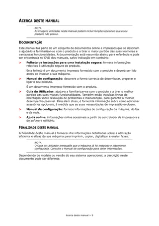 Acerca deste manual > 9
ACERCA DESTE MANUAL
DOCUMENTAÇÃO
Este manual faz parte de um conjunto de documentos online e impressos que se destinam
a ajudá-lo a familiarizar-se com o produto e a tirar o maior partido das suas inúmeras e
vantajosas funcionalidades. A documentação está resumida abaixo para referência e pode
ser encontrada no DVD dos manuais, salvo indicação em contrário:
> Folheto de instruções para uma instalação segura: fornece informações
relativas à utilização segura do produto.
Este folheto é um documento impresso fornecido com o produto e deverá ser lido
antes de instalar a sua máquina.
> Manual de configuração: descreve a forma correcta de desembalar, preparar e
ligar o seu produto.
É um documento impresso fornecido com o produto.
> Guia do Utilizador: ajuda-o a familiarizar-se com o produto e a tirar o melhor
partido das suas muitas funcionalidades. Também estão incluídas linhas de
orientação sobre resolução de problemas e manutenção, para garantir o melhor
desempenho possível. Para além disso, é fornecida informação sobre como adicionar
acessórios opcionais, à medida que as suas necessidades de impressão evoluem.
> Manual de configuração: fornece informações de configuração da máquina, do fax
e da rede.
> Ajuda online: informações online acessíveis a partir do controlador de impressora e
do software utilitário.
FINALIDADE DESTE MANUAL
A finalidade deste manual é fornecer-lhe informações detalhadas sobre a utilização
eficiente e eficaz da sua máquina para imprimir, copiar, digitalizar e enviar faxes.
Dependendo do modelo ou versão do seu sistema operacional, a descrição neste
documento pode ser diferente.
NOTA
As imagens utilizadas neste manual podem incluir funções opcionais que o seu
produto não possui.
NOTA
O Guia do Utilizador pressupõe que a máquina já foi instalada e totalmente
configurada. Consulte o Manual de configuração para obter informações.
 