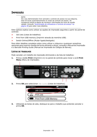 Impressão > 90
IMPRESSÃO
Este capítulo explica como utilizar as opções de impressão seguintes a partir do painel de
controlo:
> Job Lists (Listas de trabalhos)
> Print from USB memory (Imprimir através da memória USB)
> Switch Online/Offline (Mudar ligado/desligado)
Para obter detalhes completos sobre como utilizar a máquina e quaisquer acessórios
opcionais para imprimir tarefas de forma eficiente e eficaz, consulte o Manual de Impressão
e o Barcode Printing Guide (Manual de Impressão de Códigos de Barras).
LISTAS DE TRABALHOS
Pode cancelar um trabalho de impressão eliminando-o da lista de trabalhos:
1. Prima o botão Print (Imprimir) (1) no painel de controlo para iniciar o ecrã Print
Menu (Menu de impressão).
2. Prima OK para seleccionar Job Lists (Listas de trabalhos).
3. Utilizando as teclas de seta, desloque-se para o trabalho que pretende cancelar e
prima OK.
NOTA
Se o seu Administrador tiver activado o controlo de acesso na sua máquina,
esta irá iniciar automaticamente no modo de controlo de acesso. Só
conseguirá utilizá-la depois de introduzir informações de início de sessão
válidas. Consulte “Autenticação de utilizadores e controlo de acesso” na
página 38 para obter mais detalhes.
2 3 4
1
 