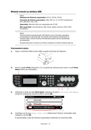 Impressão > 91
MPRIMIR ATRAVÉS DA MEMÓRIA USB
FUNCIONAMENTO BÁSICO
1. Ligue a memória USB à porta USB na parte da frente da máquina.
2. Prima o botão Print (Imprimir) (1) no painel de controlo para iniciar o ecrã Print
Menu (Menu de impressão).
3. Utilizando a tecla de seta Para baixo, desloque-se para Print From USB Memory
(Imprimir através da memória USB) e prima OK.
4. Certifique-se de que Select Print File (Seleccionar ficheiro impressão) está
realçado e prima OK.
É apresentada a lista de ficheiros suportados existentes na memória USB.
NOTA
Sistemas de ficheiros suportados: FAT12, FAT16, FAT32.
Formatos de ficheiro suportados: JPEG, PDF (v1.7), M-TIFF (v6 Baseline),
XPS, PRN (PCL, PS), XPS.
Suportado: Memória USB com capacidade até 32 GB.
Não suportado: concentradores USB, discos rígidos externos USB e PDFs
encriptados.
NOTA
A lista de ficheiros apresenta até 100 ficheiros com os formatos suportados
armazenados na memória USB. Se existires mais ficheiros armazenados na
memória USB, a lista de ficheiros armazenados poderá não ser apresentada
correctamente.
Só pode seleccionar e imprimir um ficheiro existente na memória USB de cada vez.
2 3 4
1
 