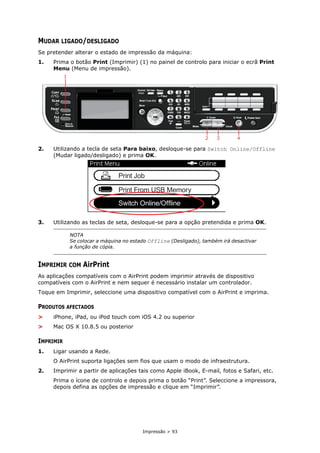 Impressão > 93
MUDAR LIGADO/DESLIGADO
Se pretender alterar o estado de impressão da máquina:
1. Prima o botão Print (Imprimir) (1) no painel de controlo para iniciar o ecrã Print
Menu (Menu de impressão).
2. Utilizando a tecla de seta Para baixo, desloque-se para Switch Online/Offline
(Mudar ligado/desligado) e prima OK.
3. Utilizando as teclas de seta, desloque-se para a opção pretendida e prima OK.
IMPRIMIR COM AirPrint
As aplicações compatíveis com o AirPrint podem imprimir através de dispositivo
compatíveis com o AirPrint e nem sequer é necessário instalar um controlador.
Toque em Imprimir, seleccione uma dispositivo compatível com o AirPrint e imprima.
PRODUTOS AFECTADOS
> iPhone, iPad, ou iPod touch com iOS 4.2 ou superior
> Mac OS X 10.8.5 ou posterior
IMPRIMIR
1. Ligar usando a Rede.
O AirPrint suporta ligações sem fios que usam o modo de infraestrutura.
2. Imprimir a partir de aplicações tais como Apple iBook, E-mail, fotos e Safari, etc.
Prima o ícone de controlo e depois prima o botão “Print”. Seleccione a impressora,
depois defina as opções de impressão e clique em “Imprimir”.
NOTA
Se colocar a máquina no estado Offline (Desligado), também irá desactivar
a função de cópia.
2 3 4
1
 