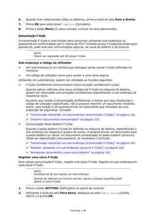 Enviar faxes > 98
6. Quando tiver seleccionado todos os destinos, prima a tecla de seta Para a direita.
7. Prima OK para seleccionar Complete (Completo).
8. Prima o botão Mono (2) para começar a enviar os seus documentos.
Comunicação F-Code
A transmissão F-Code é uma função para comunicar utilizando sub-endereços ou
passwords em conformidade com a norma de ITU-T Criando caixas F-Code/sub-endereços/
passwords, pode executar comunicações seguras, de caixa de boletim e de procura.
Sub-endereço e código de utilizador
> Um sub-endereço é um número que distingue várias caixas F-Code definidas na
memória.
> Um código de utilizador serve para aceder a uma caixa segura.
Utilizando um subendereço, podem ser utilizadas as funções seguintes:
> F Code Confidential Communication (Comunicação confidencial f-code)
Quando estiver definida uma caixa confidencial F-Code na máquina de destino,
podem ser efectuadas comunicações confidenciais especificando o sub-endereço da
respectiva caixa.
Na parte que recebe a comunicação confidencial, a menos que seja introduzido o
código de utilizador especificado, não é possível imprimir um documento recebido;
assim, esta função é útil quando enviar um documento que necessite de uma
protecção de segurança. Consulte:
> “Transmissão utilizando um sub-endereço (transmissão F-Code)” na página 101.
> “Imprimir documentos armazenados” na página 103.
> Comunicação Pasta Boletim F-Code
Quando a pasta boletim F-Code for definida na máquina de destino, especificando o
sub-endereço do respectivo quadro de avisos, é possível enviar um documento para
a pasta boletim ou retirar um documento armazenado na pasta boletim (procura).
(Pode ser especificada uma password, se necessário.) Consulte:
> “Transmissão utilizando um sub-endereço (transmissão F-Code)” na página 101.
> “Receber utilizando um sub-endereço (procura F-Code)” na página 102.
> “Armazenar documentos numa caixa boletim” na página 102.
Registar uma caixa F-Code
Para utilizar comunicação F-Code , registe uma caixa F-Code. Registe um sub-endereço em
cada caixa F-Code.
1. Prima o botão SETTING (Definições) no painel de controlo.
2. Utilizando a tecla de seta Para baixo, desloque-se para Admin Setup (Config.
Admin.) e prima OK.
NOTA
Podem ser registadas até 20 caixas F-Code.
NOTA
Certifique-se de que regista um sub-endereço.
Quando for definido um número secreto, apenas a pessoa específica pode
operar a caixa F-Code.
 
